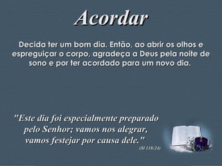 Acordar Decida ter um bom dia. Então, ao abrir os olhos e espreguiçar o corpo, agradeça a Deus pela noite de sono e por ter acordado para um novo dia.  "Este dia foi especialmente preparado pelo Senhor; vamos nos alegrar, vamos festejar por causa dele."  (Sl 118:24) 