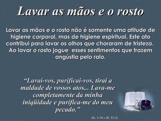 Lavar as mãos e o rosto Lavar as mãos e o rosto não é somente uma atitude de higiene corporal, mas de higiene espiritual. Este ato contribui para lavar os olhos que choraram de tristeza.  Ao lavar o rosto jogue  esses sentimentos que trazem angústia pelo ralo. “ Lavai-vos, purificai-vos,  tirai a maldade de vossos atos... Lava-me completamente da minha iniqüidade e purifica-me do meu pecado.” (Is. 1:16 e Sl. 51:2) 