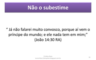 Não o subestime
“ Já não falarei muito convosco, porque aí vem o
príncipe do mundo; e ele nada tem em mim;”
(João 14:30 RA)
Pr.Almy Alves
Juniorhttp://almyalves.blogspot.com.br
10
 