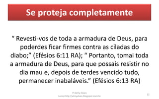 Se proteja completamente
“ Revesti-vos de toda a armadura de Deus, para
poderdes ficar firmes contra as ciladas do
diabo;” (Efésios 6:11 RA); “ Portanto, tomai toda
a armadura de Deus, para que possais resistir no
dia mau e, depois de terdes vencido tudo,
permanecer inabaláveis.” (Efésios 6:13 RA)
Pr.Almy Alves
Juniorhttp://almyalves.blogspot.com.br
12
 
