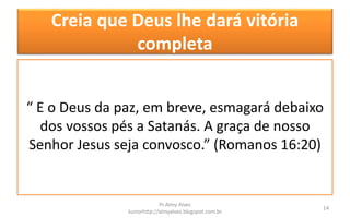 Creia que Deus lhe dará vitória
completa
“ E o Deus da paz, em breve, esmagará debaixo
dos vossos pés a Satanás. A graça de nosso
Senhor Jesus seja convosco.” (Romanos 16:20)
Pr.Almy Alves
Juniorhttp://almyalves.blogspot.com.br
14
 