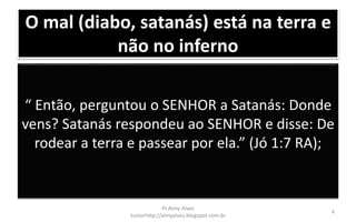 O mal (diabo, satanás) está na terra e
não no inferno
“ Então, perguntou o SENHOR a Satanás: Donde
vens? Satanás respondeu ao SENHOR e disse: De
rodear a terra e passear por ela.” (Jó 1:7 RA);
Pr.Almy Alves
Juniorhttp://almyalves.blogspot.com.br
4
 