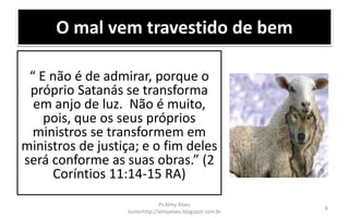O mal vem travestido de bem
“ E não é de admirar, porque o
próprio Satanás se transforma
em anjo de luz. Não é muito,
pois, que os seus próprios
ministros se transformem em
ministros de justiça; e o fim deles
será conforme as suas obras.” (2
Coríntios 11:14-15 RA)
Pr.Almy Alves
Juniorhttp://almyalves.blogspot.com.br
6
 
