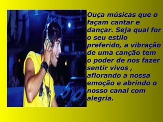 Ouça músicas que o façam cantar e dançar. Seja qual for o seu estilo preferido, a vibração de uma canção tem o poder de nos fazer sentir vivos , aflorando a nossa emoção e abrindo o nosso canal com alegria. 