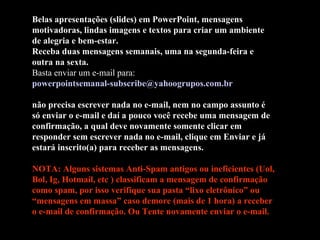 Belas apresentações (slides) em PowerPoint, mensagens motivadoras, lindas imagens e textos para criar um ambiente de alegria e bem-estar. Receba duas mensagens semanais, uma na segunda-feira e outra na sexta. Basta enviar um e-mail para:  [email_address]   não precisa escrever nada no e-mail, nem no campo assunto é só enviar o e-mail e daí a pouco você recebe uma mensagem de confirmação, a qual deve novamente somente clicar em responder sem escrever nada no e-mail, clique em Enviar e já estará inscrito(a) para receber as mensagens.  NOTA: Alguns sistemas Anti-Spam antigos ou ineficientes (Uol, Bol, Ig, Hotmail, etc ) classificam a mensagem de confirmação como spam, por isso verifique sua pasta “lixo eletrônico” ou “mensagens em massa” caso demore (mais de 1 hora) a receber  o e-mail de confirmação. Ou Tente novamente enviar o e-mail. 