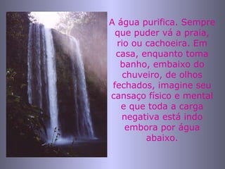 A água purifica. Sempre que puder vá a praia, rio ou cachoeira. Em casa, enquanto toma banho, embaixo do chuveiro, de olhos fechados, imagine seu cansaço físico e mental e que toda a carga negativa está indo embora por água abaixo. 