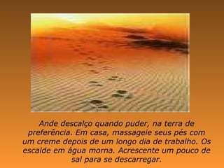 Ande descalço quando puder, na terra de preferência. Em casa, massageie seus pés com um creme depois de um longo dia de trabalho. Os escalde em água morna. Acrescente um pouco de sal para se descarregar. 