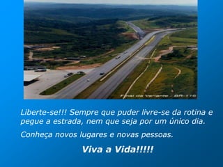 Liberte-se!!! Sempre que puder livre-se da rotina e
pegue a estrada, nem que seja por um único dia.
Conheça novos lugares e novas pessoas.

                Viva a Vida!!!!!
 