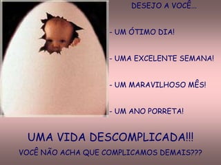 DESEJO A VOCÊ...


                   - UM ÓTIMO DIA!


                   - UMA EXCELENTE SEMANA!


                   - UM MARAVILHOSO MÊS!


                   - UM ANO PORRETA!


 UMA VIDA DESCOMPLICADA!!!
VOCÊ NÃO ACHA QUE COMPLICAMOS DEMAIS???
 