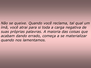 Não se queixe. Quando você reclama, tal qual um
ímã, você atrai para si toda a carga negativa de
suas próprias palavras. A maioria das coisas que
acabam dando errado, começa a se materializar
quando nos lamentamos.
 