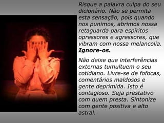 Risque a palavra culpa do seu
dicionário. Não se permita
esta sensação, pois quando
nos punimos, abrimos nossa
retaguarda para espíritos
opressores e agressores, que
vibram com nossa melancolia.
Ignore-os.
Não deixe que interferências
externas tumultuem o seu
cotidiano. Livre-se de fofocas,
comentários maldosos e
gente deprimida. Isto é
contagioso. Seja prestativo
com quem presta. Sintonize
com gente positiva e alto
astral.
 