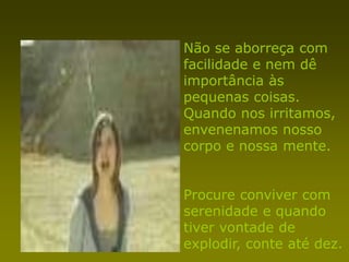 Não se aborreça com
facilidade e nem dê
importância às
pequenas coisas.
Quando nos irritamos,
envenenamos nosso
corpo e nossa mente.


Procure conviver com
serenidade e quando
tiver vontade de
explodir, conte até dez.
 