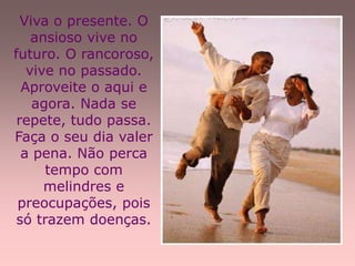 Viva o presente. O
    ansioso vive no
futuro. O rancoroso,
   vive no passado.
  Aproveite o aqui e
    agora. Nada se
 repete, tudo passa.
Faça o seu dia valer
  a pena. Não perca
      tempo com
      melindres e
 preocupações, pois
 só trazem doenças.
 