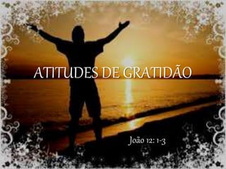 ATITUDES DE GRATIDÃO
João 12: 1-3
 