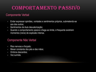 COMPORTAMENTO PASSIVO
Componente Verbal
 - Evitar expressar opiniões, vontades e sentimentos próprios, submetendo-se
   aos dos outros;
 - Sentimentos de Auto desvalorização;
 - Quando o comportamento passivo chega ao limite, é frequente existirem
   momentos (raros) de explosão intensa.


 Componente Não Verbal
 -   Riso nervoso e forçado;
 -   Mexer constante dos pés e das mãos;
 -   Ombros descaídos;
 -   Voz sumida.
 