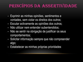 PRINCÍPIOS DA ASSERTIVIDADE

- Exprimir as minhas opiniões, sentimentos e
  vontades, sem violar os direitos dos outros;
- Escutar activamente as opiniões dos outros;
- Não utilizar nem entender subentendidos;
- Não se sentir na obrigação de justificar os seus
  comportamentos;
- Solicitar informação sempre que não compreender
  algo;
- Estabelecer as minhas próprias prioridades
 