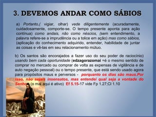 3.  DEVEMOS ANDAR COMO SÁBIOS a)  Portanto,(  vigiar, olhar)  vede diligentemente  (acuradamente, cuidadosamente, comporte-se. O tempo presente aponta para ação contínua)  como andais, não como néscios, ( sem entendimento, a palavra refere-se a imprudência ou a tolice em ação)  mas como sábios, (aplicação do conhecimento adquirido, entender, habilidade de juntar as coisas e vê-las em seu relacionamento mútuo. b) Os santos são encorajados a fazer uso do seu poder de raciocínio)   usando bem cada oportunidade  ( edzagorazomai  =é o mesmo sentido de comprar no mercado ou comprar de volta as expensas de vigilância e de auto negação pessoal) ou o tempo presente, que está sendo usado agora para propósitos maus e perversos -  porquanto os dias são maus.Por isso, não sejais insensatos, mas entendei qual seja a vontade do Senho r .  (o mal aqui é ativo)  Ef 5.15 -17 vide Fp 1.27;Cl 1.10 