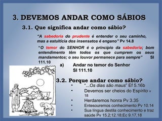 3.  DEVEMOS ANDAR COMO SÁBIOS Andar no temor do Senhor  Sl 111.10 3.1. Que significa andar como sábio? “ A  sabedoria  do  prudente  é entender o seu caminho, mas a estultícia dos insensatos é engano”  Pv 14.8 “ O  temor  do SENHOR é o princípio da  sabedoria ; bom entendimento têm todos os que cumprem os seus mandamentos; o seu louvor permanece para sempre”  Sl 111.10 3.2. Porque andar como sábio? “ ... Os dias são maus ” Ef 5.16b Devemos ser cheios do Espírito  v 18 Herdaremos honra Pv 3.35 Entesouremos conhecimento Pv 10.14 Sua língua destila conhecimento e traz saúde Pv 15.2;12.18;Ec 9.17,18 
