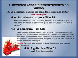 4.  DEVEMOS ANDAR DIFERENTEMENTE DO MUNDO A. Se desejarmos andar em santidade, devemos evitar:  continuação 4.4. As palavras torpes – Ef 4.29 “ Não saia da vossa boca nenhuma palavra torpe, mas só a que for boa para promover a edificação, para que dê graça aos que a ouvem.” 4.5. A amargura – Ef 4.31 Pikría . Denota aquele estado irritado da mente que mantém um homem  em perpétua animosidade – que inclina ter opiniões duras e descaridosas acerca dos seres humanos e das coisas - que o torna fechado, irritadiço e repulsivo em seu relacionamento em geral – que faz uma carranca e infunde veneno em sua língua. 4.6. A gritaria – Ef 4.31 Tumós .   Expressa a ira temporária.  Orgé.  Refere-se a uma ira mais sutil e profunda. Kraugé.  Gritos das discussões 