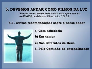 5.  DEVEMOS ANDAR COMO FILHOS DA LUZ “ Porque noutro tempo éreis trevas, mas agora sois luz no SENHOR; andai como filhos da luz”.  Ef 5.8 5.1. Outras recomendações sobre o nosso andar a) Com sabedoria b) Em temor c) Nos Estatutos de Deus d) Pelo Caminho do entendimento 