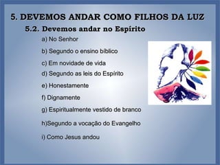 5.  DEVEMOS ANDAR COMO FILHOS DA LUZ 5.2. Devemos andar no Espírito a) No Senhor f) Dignamente c) Em novidade de vida b) Segundo o ensino bíblico e) Honestamente g) Espiritualmente vestido de branco h)Segundo a vocação do Evangelho d) Segundo as leis do Espírito i) Como Jesus andou 