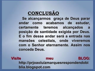 CONCLUSÃO Se alcançarmos  graça de Deus parar andar como acabamos de estudar, certamente teremos alcançados a posição de santidade exigida por Deus. E o fim desse andar será a entrada nas mansões celestiais, onde viveremos com o Senhor eternamente. Assim nos conceda Deus. Visite meu BLOG:  http://prjoaoluizmarquesrespondendobiblia.blogspot.com 