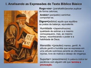 I. Analisando as Expressões do Texto Bíblico Básico Rogo-vos = ( parakaléo ) exortar,suplicar de forma calorosa   Digno=( adzios )  aquilo que equilibra os pratos da balança, equivalente. Andeis=  ( peripatéo )  caminhar, comportar-se. Humildade  =( tapeinofrosúne ) qualidade de estimar a si mesmo como pequeno, mas, ao mesmo tempo, reconhecendo o poder e a habilidade de Deus. Mansidão =( prautes )  manso, gentil. Ai atitude gentil e humilde que se expressa em uma atitude submissa perante as ofensas e injúrias, livre de malícia e desejo de vingança. i Suportar= ( anexómenoi)  A palavra indica ter paciência com alguém até que  termine a provocação. 
