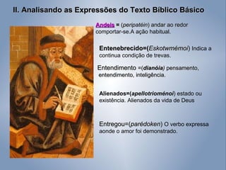 II. Analisando as Expressões do Texto Bíblico Básico Entenebrecido=( Eskotwmémoi )  Indica a continua condição de trevas. Andeis   =  ( peripatéin ) andar ao redor  comportar-se.A ação habitual. Entendimento  =( dianóia )  pensamento, entendimento, inteligência. Entregou=( parédoken )  O verbo expressa aonde o amor foi demonstrado. Alienados=( apellotrioménoi ) estado ou existência. Alienados da vida de Deus 