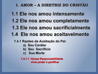 1.1 Ele nos amou intensamente 1.2 Ele nos amou completamente 1.3 Ele nos amou sacrificialmente 1.4  Ele nos amou aceitavelmente 1. AMOR – A DIRETRIZ DO CRISTÃO 1.4.1 Razões da Aceitação do Pai: a)  Seu Caráter b)  Seu  Sacrifício c)  Sua Morte 1.4.1.1  Nossa Responsabilidade viver,andar e partilhar  
