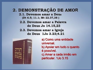 2. DEMONSTRAÇÃO DE AMO R a) Como uma entidade  universal. b) Apoiar em tudo o quanto é possível. c) Amar a cada irmão em particular. 1Jo 3.15 2.1. Devemos amar a Deu s  (Dt 6.5; 11.1; Mt 22.37,38 ) 2.2. Devemos amar a Palavra de Deus Jo 14.15,23 2.3. Devemos amar a Igreja de Deus  1Jo 3.23;4.21 