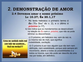 2.  DEMONSTRAÇÃO DE AMOR 2.4 Devemos amar o nosso próximo  Lc 10.27; Êx 20.1,17 No texto hebraico o primeiro termo é  Eu  (“Eu Sou” do v. 2), e o último é  próximo   (v.17).  b) Isto indica que os mandamentos se desenvolvem na relação do   Eu   com o  próximo , que não se pode eliminar ou desconhecer.  c) O próximo, em hebraico  rea , vem da raiz  ra , (a mesma raiz de  mal ), que significa  instabilidade, oscilação .  d) O próximo é por isso alguém que não tem nem definição, nem estabilidade, porque está sempre em movimento, aberto a todas as possibilidades e a todos os futuros, que não pode ser descrito de uma vez por todas, em definitivo.  