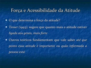 Força e Acessibilidade da Atitude O que determina a força da atitude? Tesser (1993),  sugere que quanto mais a atitude estiver  ligada aos genes, mais forte Outros teóricos fundamentam que vale saber  até que ponto essa atitude é importante  ou  quão informada a pessoa está 