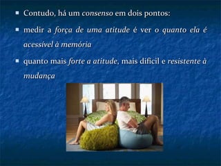 Contudo, há um  consenso  em dois pontos: medir a  força de uma atitude  é ver  o quanto ela é acessível à memória quanto mais  forte a atitude , mais difícil e  resistente à mudança 