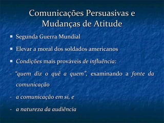 Comunicações Persuasivas e Mudanças de Atitude Segunda Guerra Mundial Elevar a moral dos soldados americanos Condições  mais prováveis  de influência : -  “quem diz o quê a quem”,  examinando a  fonte da comunicação -  a comunicação em si, e -   a natureza da audiência 