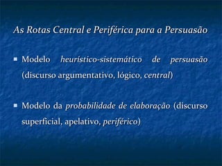As Rotas Central e Periférica para a Persuasão Modelo  heurístico-sistemático de persuasão  (discurso argumentativo, lógico,  central )  Modelo da  probabilidade de elaboração  (discurso superficial, apelativo,  periférico ) 