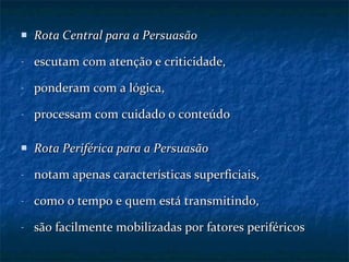 Rota Central para a Persuasão escutam com atenção e criticidade, ponderam com a lógica, processam com cuidado o conteúdo Rota Periférica para a Persuasão notam apenas características superficiais, como o tempo e quem está transmitindo, são facilmente mobilizadas por fatores periféricos 