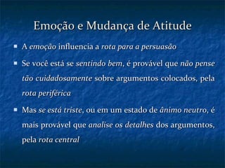 Emoção e Mudança de Atitude A  emoção  influencia a  rota para a persuasão Se você está se  sentindo bem , é provável que  não pense tão cuidadosamente  sobre argumentos colocados, pela  rota periférica Mas  se está triste , ou em um estado de  ânimo neutro , é mais provável que  analise os detalhes  dos argumentos, pela  rota central 
