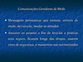 Comunicações Geradoras de Medo Mensagens persuasivas que tentem,  através do medo ,  da coerção,  mudar as atitudes Assustar as pessoas  a fim de levá-las a praticar  sexo seguro , ficarem longe das  drogas , usarem  cinto de segurança,  e manterem-nas  normatizadas 