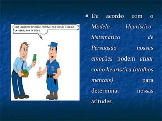 De acordo com o  Modelo Heurístico-Sistemático de Persuasão,   nossas emoções  podem  atuar como heurística (atalhos mentais)  para determinar nossas atitudes 