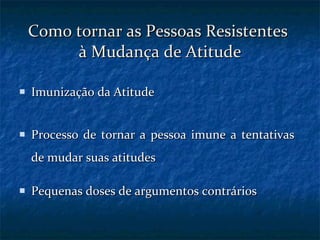 Como tornar as Pessoas Resistentes  à Mudança de Atitude Imunização da Atitude Processo de tornar a pessoa imune a tentativas de mudar suas atitudes  Pequenas doses de argumentos contrários 