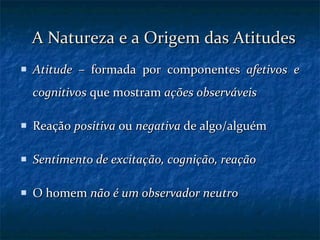 A Natureza e a Origem das Atitudes Atitude  – formada por componentes  afetivos   e cognitivos  que mostram  ações observáveis Reação  positiva  ou  negativa  de algo/alguém Sentimento de excitação, cognição, reação O homem  não é um observador neutro 