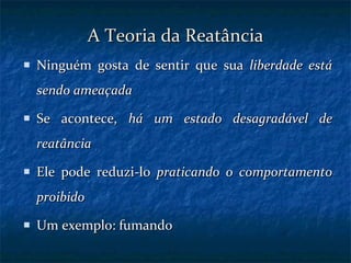 A Teoria da Reatância Ninguém gosta de sentir que sua  liberdade está sendo ameaçada Se acontece,  há um estado desagradável de reatância  Ele pode reduzi-lo  praticando o comportamento proibido Um exemplo: fumando 