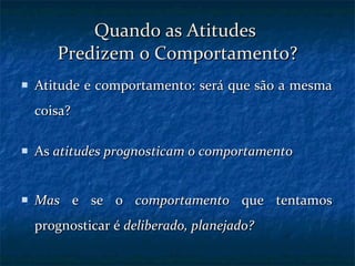 Quando as Atitudes  Predizem o Comportamento? Atitude e comportamento: será que são a mesma coisa? As  atitudes prognosticam o comportamento Mas  e se o  comportamento  que tentamos prognosticar é  deliberado, planejado? 