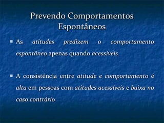 Prevendo Comportamentos Espontâneos As  atitudes predizem o comportamento espontâneo  apenas quando  acessíveis A consistência entre  atitude e comportamento  é  alta  em pessoas com  atitudes acessíveis  e  baixa no caso contrário 
