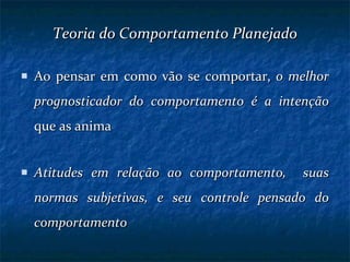 Teoria do Comportamento Planejado Ao pensar em como vão se comportar,  o melhor prognosticador do comportamento é a intenção  que as anima Atitudes em relação ao comportamento,  suas normas subjetivas, e seu controle pensado do comportamento 