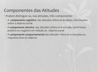 Componentes das Atitudes
• Podem distinguir-se, nas atitudes, três componente:
• A componente cognitiva das atitudes refere-se às ideias, informações
sobre o objecto social.
• A componente afectiva das atitudes refere-se à emoção, sentimento
positivo ou negativo em relação ao objecto social
• A componente comportamental das atitudes refere-se a reacções ou
respostas face ao objecto.
 