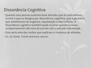 Dissonância Cognitiva
• Quando uma pessoa sustenta duas atitudes que se contradizem,
ocorre o que se designa por dissonância cognitiva, que é geradora
que sentimentos de angústia, inquietação e desconforto. A
dissonância cognitiva também pode ocorrer quando o nosso
comportamento não esta de acordo com a atitude relacionada.
• Esta seria uma das razões que explicam a mudança de atitudes
• Ex. Eu fumo. Fumar provoca cancro.
 