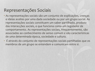 Representações Sociais
• As representações sociais são um conjunto de explicações, crenças
e ideias aceites por uma dada sociedade ou por um grupo social. As
representações sociais constituem um saber partilhado, produto
das interacções sociais, e que funciona como um regulador de
comportamento. As representações sociais, frequentemente, são
associadas ao conhecimento de senso comum e são características
de uma determinada época, sociedade e cultura.
• É através do conjunto de representações sociais partilhadas que os
membros de um grupo se entendem e comunicam entre si.
 