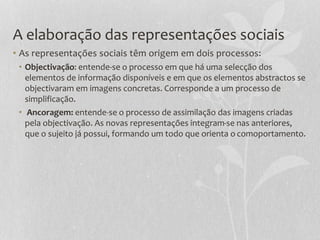 A elaboração das representações sociais
• As representações sociais têm origem em dois processos:
• Objectivação: entende-se o processo em que há uma selecção dos
elementos de informação disponíveis e em que os elementos abstractos se
objectivaram em imagens concretas. Corresponde a um processo de
simplificação.
• Ancoragem: entende-se o processo de assimilação das imagens criadas
pela objectivação. As novas representações integram-se nas anteriores,
que o sujeito já possui, formando um todo que orienta o comoportamento.
 