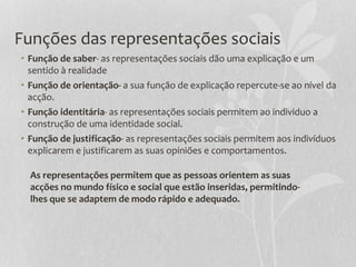 Funções das representações sociais
• Função de saber- as representações sociais dão uma explicação e um
sentido à realidade
• Função de orientação- a sua função de explicação repercute-se ao nível da
acção.
• Função identitária- as representações sociais permitem ao individuo a
construção de uma identidade social.
• Função de justificação- as representações sociais permitem aos indivíduos
explicarem e justificarem as suas opiniões e comportamentos.
As representações permitem que as pessoas orientem as suas
acções no mundo físico e social que estão inseridas, permitindo-
lhes que se adaptem de modo rápido e adequado.
 